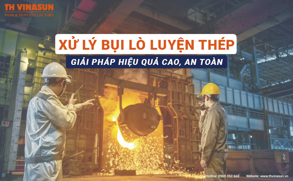 Xử lý bụi lò luyện thép: Giải pháp hiệu quả cao, an toàn